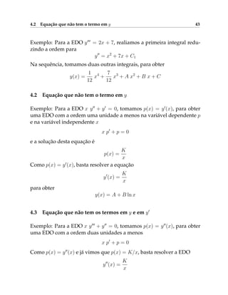 4.2 Equação que não tem o termo em y 43
Exemplo: Para a EDO y000
= 2x + 7, realiamos a primeira integral redu-
zindo a ordem para
y00
= x2
+ 7x + C1
Na sequência, tomamos duas outras integrais, para obter
y(x) =
1
12
x4
+
7
12
x3
+ A x2
+ B x + C
4.2 Equação que não tem o termo em y
Exemplo: Para a EDO x y00
+ y0
= 0, tomamos p(x) = y0
(x), para obter
uma EDO com a ordem uma unidade a menos na variável dependente p
e na variável independente x
x p0
+ p = 0
e a solução desta equação é
p(x) =
K
x
Como p(x) = y0
(x), basta resolver a equação
y0
(x) =
K
x
para obter
y(x) = A + B ln x
4.3 Equação que não tem os termos em y e em y0
Exemplo: Para a EDO x y000
+ y00
= 0, tomamos p(x) = y00
(x), para obter
uma EDO com a ordem duas unidades a menos
x p0
+ p = 0
Como p(x) = y00
(x) e já vimos que p(x) = K/x, basta resolver a EDO
y00
(x) =
K
x
 