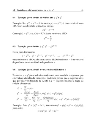 4.4 Equação que não tem os termos em y, y0
e y00
44
4.4 Equação que não tem os termos em y, y0
e y00
Exemplo: Se x y(4)
−y(3)
= 0, tomamos p(x) = y(3)
(x), para construir uma
EDO com a ordem três unidades a menos
x p0
− p = 0
Como p(x) = y000
(x) e p(x) = K/x, basta resolver a EDO
y000
=
K
x
4.5 Equação que não tem y, y0
, y00
, ... , y(k−1)
Neste caso, tomaremos
p = y(k)
, p0
= y(k+1)
, p00
= yk+2
, ..., p(n−2)
= y(n)
e reduziremos a EDO dada a uma outra EDO de ordem n −k na variável
dependente p e na variável índependente x.
4.6 Equação que não tem a variável independente x
Tomamos p = y0
para reduzir a ordem em uma unidade e observar que
em virtude da falta da variável x, podemos pensar que p depende de y
que por sua vez depende de x, isto é, p = p(y(x)) e usando a regra da
cadeia, obteremos:
y0
=
dy
dx
= p(y)
y00
=
d[p(y)]
dx
=
dp
dy
dy
dx
= p0
(y) y0
(x) = p0
(y) p(y)
y000
=
d[y00
]
dx
=
d[y00
]
dy
dy
dx
=
d[p0
(y)p(y)]
dy
y0
(x) = p2
p00
(y) + p [p0
(y)]2
Exemplo: Para y00
+ (y0
)2
= 2e−y
, tomaremos y0
= p(y) e y00
= p(y) p0
(y),
para obter:
p(y) p0
(y) + p2
= 2e−y
 
