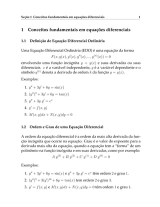 Seção 1 Conceitos fundamentais em equações diferenciais 1
1 Conceitos fundamentais em equações diferenciais
1.1 Definição de Equação Diferencial Ordinária
Uma Equação Diferencial Ordinária (EDO) é uma equação da forma
F(x, y(x), y0
(x), y00
(x), ..., y(n)
(x)) = 0
envolvendo uma função incógnita y = y(x) e suas derivadas ou suas
diferenciais. x é a variável independente, y é a variável dependente e o
símbolo y(k)
denota a derivada de ordem k da função y = y(x).
Exemplos:
1. y00
+ 3y0
+ 6y = sin(x)
2. (y00
)3
+ 3y0
+ 6y = tan(x)
3. y00
+ 3y y0
= ex
4. y0
= f(x, y)
5. M(x, y)dx + N(x, y)dy = 0
1.2 Ordem e Grau de uma Equação Diferencial
A ordem da equação diferencial é a ordem da mais alta derivada da fun-
ção incógnita que ocorre na equação. Grau é o valor do expoente para a
derivada mais alta da equação, quando a equação tem a “forma” de um
polinômio na função incógnita e em suas derivadas, como por exemplo:
A y(3)
+ B y(2)
+ C y(1)
+ D y(0)
= 0
Exemplos:
1. y00
+ 3y0
+ 6y = sin(x) e y00
+ 3y y0
= ex
têm ordem 2 e grau 1.
2. (y00
)3
+ 3(y0
)10
+ 6y = tan(x) tem ordem 2 e grau 3.
3. y0
= f(x, y) e M(x, y)dx + N(x, y)dy = 0 têm ordem 1 e grau 1.
 