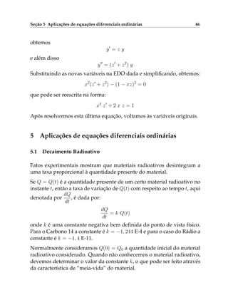 Seção 5 Aplicações de equações diferenciais ordinárias 46
obtemos
y0
= z y
e além disso
y00
= (z0
+ z2
) y
Substituindo as novas variáveis na EDO dada e simplificando, obtemos:
x2
(z0
+ z2
) − (1 − xz)2
= 0
que pode ser reescrita na forma:
x2
z0
+ 2 x z = 1
Após resolvermos esta última equação, voltamos às variáveis originais.
5 Aplicações de equações diferenciais ordinárias
5.1 Decaimento Radioativo
Fatos experimentais mostram que materiais radioativos desintegram a
uma taxa proporcional à quantidade presente do material.
Se Q = Q(t) é a quantidade presente de um certo material radioativo no
instante t, então a taxa de variação de Q(t) com respeito ao tempo t, aqui
denotada por
dQ
dt
, é dada por:
dQ
dt
= k Q(t)
onde k é uma constante negativa bem definida do ponto de vista físico.
Para o Carbono 14 a constante é k = −1, 244 E-4 e para o caso do Rádio a
constante é k = −1, 4 E-11.
Normalmente consideramos Q(0) = Q0 a quantidade inicial do material
radioativo considerado. Quando não conhecemos o material radioativo,
devemos determinar o valor da constante k, o que pode ser feito através
da característica de “meia-vida” do material.
 
