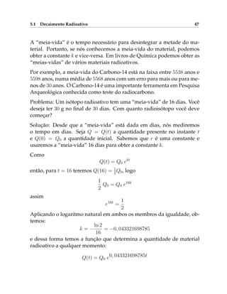 5.1 Decaimento Radioativo 47
A “meia-vida” é o tempo necessário para desintegrar a metade do ma-
terial. Portanto, se nós conhecemos a meia-vida do material, podemos
obter a constante k e vice-versa. Em livros de Química podemos obter as
“meias-vidas” de vários materiais radioativos.
Por exemplo, a meia-vida do Carbono-14 está na faixa entre 5538 anos e
5598 anos, numa média de 5568 anos com um erro para mais ou para me-
nos de 30 anos. O Carbono-14 é uma importante ferramenta em Pesquisa
Arqueológica conhecida como teste do radiocarbono.
Problema: Um isótopo radioativo tem uma “meia-vida” de 16 dias. Você
deseja ter 30 g no final de 30 dias. Com quanto radioisótopo você deve
começar?
Solução: Desde que a “meia-vida” está dada em dias, nós mediremos
o tempo em dias. Seja Q = Q(t) a quantidade presente no instante t
e Q(0) = Q0 a quantidade inicial. Sabemos que r é uma constante e
usaremos a “meia-vida” 16 dias para obter a constante k.
Como
Q(t) = Q0 ekt
então, para t = 16 teremos Q(16) = 1
2Q0, logo
1
2
Q0 = Q0 e16k
assim
e16k
=
1
2
Aplicando o logaritmo natural em ambos os membros da igualdade, ob-
temos:
k = −
ln 2
16
= −0, 043321698785
e dessa forma temos a função que determina a quantidade de material
radioativo a qualquer momento:
Q(t) = Q0 e0, 043321698785t
 