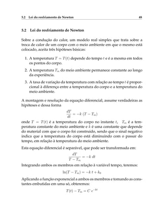 5.2 Lei do resfriamento de Newton 48
5.2 Lei do resfriamento de Newton
Sobre a condução do calor, um modelo real simples que trata sobre a
troca de calor de um corpo com o meio ambiente em que o mesmo está
colocado, aceita três hipóteses básicas:
1. A temperatura T = T(t) depende do tempo t e é a mesma em todos
os pontos do corpo.
2. A temperatura Tm do meio ambiente permanece constante ao longo
da experiência.
3. A taxa de variação da temperatura com relação ao tempo t é propor-
cional à diferença entre a temperatura do corpo e a temperatura do
meio ambiente.
A montagem e resolução da equação diferencial, assume verdadeiras as
hipóteses e dessa forma
dT
dt
= −k (T − Tm)
onde T = T(t) é a temperatura do corpo no instante t, Tm é a tem-
peratura constante do meio ambiente e k é uma constante que depende
do material com que o corpo foi construido, sendo que o sinal negativo
indica que a temperatura do corpo está diminuindo com o passar do
tempo, em relação à temperatura do meio ambiente.
Esta equação diferencial é separável, que pode ser transformada em:
dT
T − Tm
= −k dt
Integrando ambos os membros em relação à variável tempo, teremos:
ln(T − Tm) = −k t + k0
Aplicando a função exponencial a ambos os membros e tomando as cons-
tantes embutidas em uma só, obteremos:
T(t) − Tm = C e−kt
 