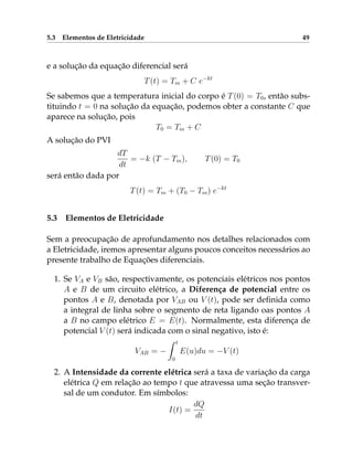 5.3 Elementos de Eletricidade 49
e a solução da equação diferencial será
T(t) = Tm + C e−kt
Se sabemos que a temperatura inicial do corpo é T(0) = T0, então subs-
tituindo t = 0 na solução da equação, podemos obter a constante C que
aparece na solução, pois
T0 = Tm + C
A solução do PVI
dT
dt
= −k (T − Tm), T(0) = T0
será então dada por
T(t) = Tm + (T0 − Tm) e−kt
5.3 Elementos de Eletricidade
Sem a preocupação de aprofundamento nos detalhes relacionados com
a Eletricidade, iremos apresentar alguns poucos conceitos necessários ao
presente trabalho de Equações diferenciais.
1. Se VA e VB são, respectivamente, os potenciais elétricos nos pontos
A e B de um circuito elétrico, a Diferença de potencial entre os
pontos A e B, denotada por VAB ou V (t), pode ser definida como
a integral de linha sobre o segmento de reta ligando oas pontos A
a B no campo elétrico E = E(t). Normalmente, esta diferença de
potencial V (t) será indicada com o sinal negativo, isto é:
VAB = −
Z t
0
E(u)du = −V (t)
2. A Intensidade da corrente elétrica será a taxa de variação da carga
elétrica Q em relação ao tempo t que atravessa uma seção transver-
sal de um condutor. Em símbolos:
I(t) =
dQ
dt
 