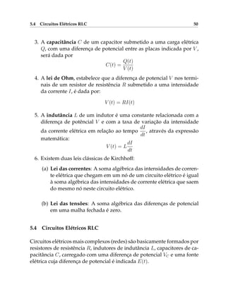 5.4 Circuitos Elétricos RLC 50
3. A capacitância C de um capacitor submetido a uma carga elétrica
Q, com uma diferença de potencial entre as placas indicada por V ,
será dada por
C(t) =
Q(t)
V (t)
4. A lei de Ohm, estabelece que a diferença de potencial V nos termi-
nais de um resistor de resistência R submetido a uma intensidade
da corrente I, é dada por:
V (t) = RI(t)
5. A indutância L de um indutor é uma constante relacionada com a
diferença de potêncial V e com a taxa de variação da intensidade
da corrente elétrica em relação ao tempo
dI
dt
, através da expressão
matemática:
V (t) = L
dI
dt
6. Existem duas leis clássicas de Kirchhoff:
(a) Lei das correntes: A soma algébrica das intensidades de corren-
te elétrica que chegam em um nó de um circuito elétrico é igual
à soma algébrica das intensidades de corrente elétrica que saem
do mesmo nó neste circuito elétrico.
(b) Lei das tensões: A soma algébrica das diferenças de potencial
em uma malha fechada é zero.
5.4 Circuitos Elétricos RLC
Circuitos elétricos mais complexos (redes) são basicamente formados por
resistores de resistência R, indutores de indutância L, capacitores de ca-
pacitância C, carregado com uma diferença de potencial VC e uma fonte
elétrica cuja diferença de potencial é indicada E(t).
 