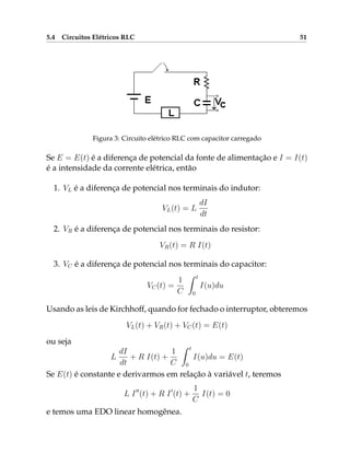 5.4 Circuitos Elétricos RLC 51
Figura 3: Circuito elétrico RLC com capacitor carregado
Se E = E(t) é a diferença de potencial da fonte de alimentação e I = I(t)
é a intensidade da corrente elétrica, então
1. VL é a diferença de potencial nos terminais do indutor:
VL(t) = L
dI
dt
2. VR é a diferença de potencial nos terminais do resistor:
VR(t) = R I(t)
3. VC é a diferença de potencial nos terminais do capacitor:
VC(t) =
1
C
Z t
0
I(u)du
Usando as leis de Kirchhoff, quando for fechado o interruptor, obteremos
VL(t) + VR(t) + VC(t) = E(t)
ou seja
L
dI
dt
+ R I(t) +
1
C
Z t
0
I(u)du = E(t)
Se E(t) é constante e derivarmos em relação à variável t, teremos
L I00
(t) + R I0
(t) +
1
C
I(t) = 0
e temos uma EDO linear homogênea.
 