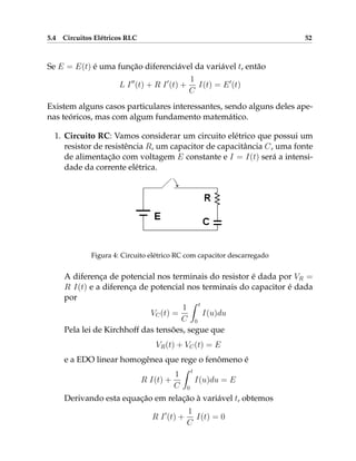 5.4 Circuitos Elétricos RLC 52
Se E = E(t) é uma função diferenciável da variável t, então
L I00
(t) + R I0
(t) +
1
C
I(t) = E0
(t)
Existem alguns casos particulares interessantes, sendo alguns deles ape-
nas teóricos, mas com algum fundamento matemático.
1. Circuito RC: Vamos considerar um circuito elétrico que possui um
resistor de resistência R, um capacitor de capacitância C, uma fonte
de alimentação com voltagem E constante e I = I(t) será a intensi-
dade da corrente elétrica.
Figura 4: Circuito elétrico RC com capacitor descarregado
A diferença de potencial nos terminais do resistor é dada por VR =
R I(t) e a diferença de potencial nos terminais do capacitor é dada
por
VC(t) =
1
C
Z t
0
I(u)du
Pela lei de Kirchhoff das tensões, segue que
VR(t) + VC(t) = E
e a EDO linear homogênea que rege o fenômeno é
R I(t) +
1
C
Z t
0
I(u)du = E
Derivando esta equação em relação à variável t, obtemos
R I0
(t) +
1
C
I(t) = 0
 