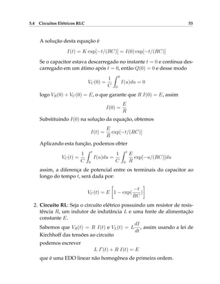 5.4 Circuitos Elétricos RLC 53
A solução desta equação é
I(t) = K exp[−t/(RC)] = I(0) exp[−t/(RC)]
Se o capacitor estava descarregado no instante t = 0 e continua des-
carregado em um átimo após t = 0, então Q(0) = 0 e desse modo
VC(0) =
1
C
Z 0
0
I(u)du = 0
logo VR(0) + VC(0) = E, o que garante que R I(0) = E, assim
I(0) =
E
R
Substituindo I(0) na solução da equação, obtemos
I(t) =
E
R
exp[−t/(RC)]
Aplicando esta função, podemos obter
VC(t) =
1
C
Z t
0
I(u)du =
1
C
Z t
0
E
R
exp[−u/(RC)]du
assim, a diferença de potencial entre os terminais do capacitor ao
longo do tempo t, será dada por:
VC(t) = E

1 − exp(
−t
RC
)

2. Circuito RL: Seja o circuito elétrico possuindo um resistor de resis-
tência R, um indutor de indutância L e uma fonte de alimentação
constante E.
Sabemos que VR(t) = R I(t) e VL(t) = L
dI
dt
, assim usando a lei de
Kirchhoff das tensões ao circuito
podemos escrever
L I0
(t) + R I(t) = E
que é uma EDO linear não homogênea de primeira ordem.
 