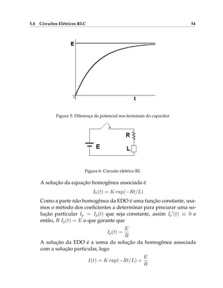 5.4 Circuitos Elétricos RLC 54
Figura 5: Diferença de potencial nos terminais do capacitor
Figura 6: Circuito elétrico RL
A solução da equação homogênea associada é
Ih(t) = K exp(−Rt/L)
Como a parte não homogênea da EDO é uma função constante, usa-
mos o método dos coeficientes a determinar para procurar uma so-
lução particular Ip = Ip(t) que seja constante, assim Ip
0
(t) ≡ 0 e
então, R Ip(t) = E o que garante que
Ip(t) =
E
R
A solução da EDO é a soma da solução da homogênea associada
com a solução particular, logo
I(t) = K exp(−Rt/L) +
E
R
 