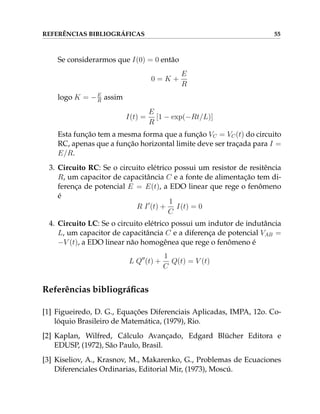 REFERÊNCIAS BIBLIOGRÁFICAS 55
Se considerarmos que I(0) = 0 então
0 = K +
E
R
logo K = −E
R assim
I(t) =
E
R
[1 − exp(−Rt/L)]
Esta função tem a mesma forma que a função VC = VC(t) do circuito
RC, apenas que a função horizontal limite deve ser traçada para I =
E/R.
3. Circuito RC: Se o circuito elétrico possui um resistor de resitência
R, um capacitor de capacitância C e a fonte de alimentação tem di-
ferença de potencial E = E(t), a EDO linear que rege o fenômeno
é
R I0
(t) +
1
C
I(t) = 0
4. Circuito LC: Se o circuito elétrico possui um indutor de indutância
L, um capacitor de capacitância C e a diferença de potencial VAB =
−V (t), a EDO linear não homogênea que rege o fenômeno é
L Q00
(t) +
1
C
Q(t) = V (t)
Referências bibliográficas
[1] Figueiredo, D. G., Equações Diferenciais Aplicadas, IMPA, 12o. Co-
lóquio Brasileiro de Matemática, (1979), Rio.
[2] Kaplan, Wilfred, Cálculo Avançado, Edgard Blücher Editora e
EDUSP, (1972), São Paulo, Brasil.
[3] Kiseliov, A., Krasnov, M., Makarenko, G., Problemas de Ecuaciones
Diferenciales Ordinarias, Editorial Mir, (1973), Moscú.
 