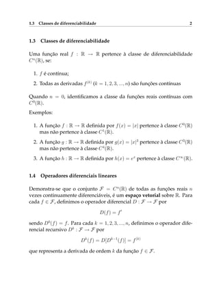 1.3 Classes de diferenciabilidade 2
1.3 Classes de diferenciabilidade
Uma função real f : R → R pertence à classe de diferenciabilidade
Cn
(R), se:
1. f é contínua;
2. Todas as derivadas f(k)
(k = 1, 2, 3, ..., n) são funções contínuas
Quando n = 0, identificamos a classe da funções reais contínuas com
C0
(R).
Exemplos:
1. A função f : R → R definida por f(x) = |x| pertence à classe C0
(R)
mas não pertence à classe C1
(R).
2. A função g : R → R definida por g(x) = |x|3
pertence à classe C3
(R)
mas não pertence à classe C4
(R).
3. A função h : R → R definida por h(x) = ex
pertence à classe C∞
(R).
1.4 Operadores diferenciais lineares
Demonstra-se que o conjunto F = Cn
(R) de todas as funções reais n
vezes continuamente diferenciáveis, é um espaço vetorial sobre R. Para
cada f ∈ F, definimos o operador diferencial D : F → F por
D(f) = f0
sendo D0
(f) = f. Para cada k = 1, 2, 3, ..., n, definimos o operador dife-
rencial recursivo Dk
: F → F por
Dk
(f) = D[Dk−1
(f)] = f(k)
que representa a derivada de ordem k da função f ∈ F.
 