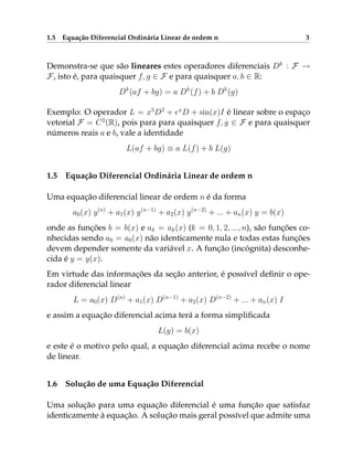 1.5 Equação Diferencial Ordinária Linear de ordem n 3
Demonstra-se que são lineares estes operadores diferenciais Dk
: F →
F, isto é, para quaisquer f, g ∈ F e para quaisquer a, b ∈ R:
Dk
(af + bg) = a Dk
(f) + b Dk
(g)
Exemplo: O operador L = x5
D2
+ ex
D + sin(x)I é linear sobre o espaço
vetorial F = C2
(R), pois para para quaisquer f, g ∈ F e para quaisquer
números reais a e b, vale a identidade
L(af + bg) ≡ a L(f) + b L(g)
1.5 Equação Diferencial Ordinária Linear de ordem n
Uma equação diferencial linear de ordem n é da forma
a0(x) y(n)
+ a1(x) y(n−1)
+ a2(x) y(n−2)
+ ... + an(x) y = b(x)
onde as funções b = b(x) e ak = ak(x) (k = 0, 1, 2, ..., n), são funções co-
nhecidas sendo a0 = a0(x) não identicamente nula e todas estas funções
devem depender somente da variável x. A função (incógnita) desconhe-
cida é y = y(x).
Em virtude das informações da seção anterior, é possível definir o ope-
rador diferencial linear
L = a0(x) D(n)
+ a1(x) D(n−1)
+ a2(x) D(n−2)
+ ... + an(x) I
e assim a equação diferencial acima terá a forma simplificada
L(y) = b(x)
e este é o motivo pelo qual, a equação diferencial acima recebe o nome
de linear.
1.6 Solução de uma Equação Diferencial
Uma solução para uma equação diferencial é uma função que satisfaz
identicamente à equação. A solução mais geral possível que admite uma
 