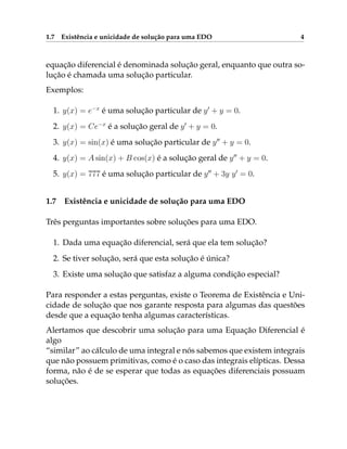 1.7 Existência e unicidade de solução para uma EDO 4
equação diferencial é denominada solução geral, enquanto que outra so-
lução é chamada uma solução particular.
Exemplos:
1. y(x) = e−x
é uma solução particular de y0
+ y = 0.
2. y(x) = Ce−x
é a solução geral de y0
+ y = 0.
3. y(x) = sin(x) é uma solução particular de y00
+ y = 0.
4. y(x) = A sin(x) + B cos(x) é a solução geral de y00
+ y = 0.
5. y(x) = 777 é uma solução particular de y00
+ 3y y0
= 0.
1.7 Existência e unicidade de solução para uma EDO
Três perguntas importantes sobre soluções para uma EDO.
1. Dada uma equação diferencial, será que ela tem solução?
2. Se tiver solução, será que esta solução é única?
3. Existe uma solução que satisfaz a alguma condição especial?
Para responder a estas perguntas, existe o Teorema de Existência e Uni-
cidade de solução que nos garante resposta para algumas das questões
desde que a equação tenha algumas características.
Alertamos que descobrir uma solução para uma Equação Diferencial é
algo
“similar” ao cálculo de uma integral e nós sabemos que existem integrais
que não possuem primitivas, como é o caso das integrais elípticas. Dessa
forma, não é de se esperar que todas as equações diferenciais possuam
soluções.
 