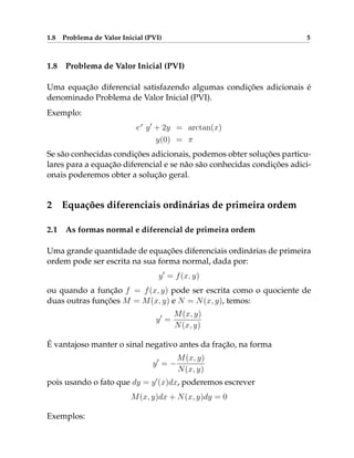 1.8 Problema de Valor Inicial (PVI) 5
1.8 Problema de Valor Inicial (PVI)
Uma equação diferencial satisfazendo algumas condições adicionais é
denominado Problema de Valor Inicial (PVI).
Exemplo:
ex
y0
+ 2y = arctan(x)
y(0) = π
Se são conhecidas condições adicionais, podemos obter soluções particu-
lares para a equação diferencial e se não são conhecidas condições adici-
onais poderemos obter a solução geral.
2 Equações diferenciais ordinárias de primeira ordem
2.1 As formas normal e diferencial de primeira ordem
Uma grande quantidade de equações diferenciais ordinárias de primeira
ordem pode ser escrita na sua forma normal, dada por:
y0
= f(x, y)
ou quando a função f = f(x, y) pode ser escrita como o quociente de
duas outras funções M = M(x, y) e N = N(x, y), temos:
y0
=
M(x, y)
N(x, y)
É vantajoso manter o sinal negativo antes da fração, na forma
y0
= −
M(x, y)
N(x, y)
pois usando o fato que dy = y0
(x)dx, poderemos escrever
M(x, y)dx + N(x, y)dy = 0
Exemplos:
 