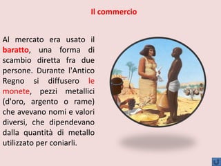 Al mercato era usato il
baratto, una forma di
scambio diretta fra due
persone. Durante l'Antico
Regno si diffusero le
monete, pezzi metallici
(d'oro, argento o rame)
che avevano nomi e valori
diversi, che dipendevano
dalla quantità di metallo
utilizzato per coniarli.
Il commercio
 