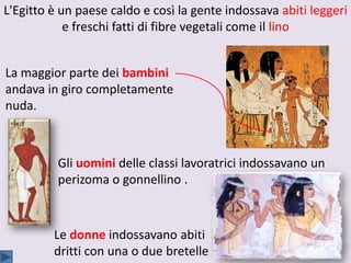 L'Egitto è un paese caldo e così la gente indossava abiti leggeri
e freschi fatti di fibre vegetali come il lino
La maggior parte dei bambini
andava in giro completamente
nuda.
Gli uomini delle classi lavoratrici indossavano un
perizoma o gonnellino .
Le donne indossavano abiti
dritti con una o due bretelle
 