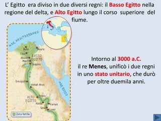 L’ Egitto era diviso in due diversi regni: il Basso Egitto nella
regione del delta, e Alto Egitto lungo il corso superiore del
fiume.
Intorno al 3000 a.C.
il re Menes, unificò i due regni
in uno stato unitario, che durò
per oltre duemila anni.
 