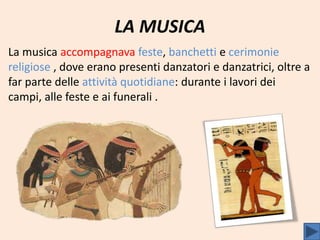 LA MUSICA
La musica accompagnava feste, banchetti e cerimonie
religiose , dove erano presenti danzatori e danzatrici, oltre a
far parte delle attività quotidiane: durante i lavori dei
campi, alle feste e ai funerali .
 