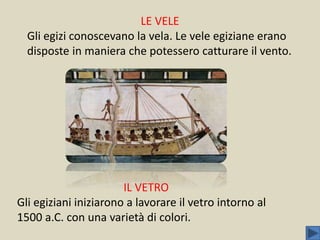 LE VELE
Gli egizi conoscevano la vela. Le vele egiziane erano
disposte in maniera che potessero catturare il vento.
IL VETRO
Gli egiziani iniziarono a lavorare il vetro intorno al
1500 a.C. con una varietà di colori.
 