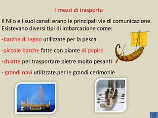I mezzi di trasporto
Il Nilo e i suoi canali erano le principali vie di comunicazione.
Esistevano diversi tipi di imbarcazione come:
-barche di legno utilizzate per la pesca
-piccole barche fatte con piante di papiro
-chiatte per trasportare pietre molto pesanti
- grandi navi utilizzate per le grandi cerimonie
 