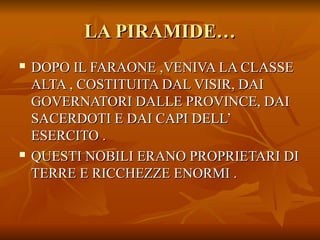 LA PIRAMIDE…
   DOPO IL FARAONE ,VENIVA LA CLASSE
    ALTA , COSTITUITA DAL VISIR, DAI
    GOVERNATORI DALLE PROVINCE, DAI
    SACERDOTI E DAI CAPI DELL’
    ESERCITO .
   QUESTI NOBILI ERANO PROPRIETARI DI
    TERRE E RICCHEZZE ENORMI .
 