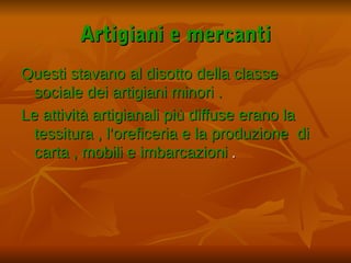 Artigiani e mercanti
Questi stavano al disotto della classe
  sociale dei artigiani minori .
Le attività artigianali più diffuse erano la
  tessitura , l’oreficeria e la produzione di
  carta , mobili e imbarcazioni .
 