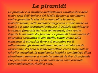  
                  Le piramidi
La piramide è la struttura architettonica caratteristica delle 
tombe reali dell'Antico e del Medio Regno: al suo interno 
veniva garantita la vita del sovrano oltre la morte, 
nell'oltretomba; nelle vicinanze sorgevano a volte anche un 
tempio e a altre costruzioni religiose. L'edificio racchiudeva 
la camera funeraria (talvolta sotterranea), dove veniva 
deposta la mummia del faraone. Le piramidi testimoniano di 
un tecnica costruttiva di alto livello, tenuto conto della 
mancanza di attrezzi in ferro e di macchine per il 
sollevamento: gli strumenti erano in pietra e i blocchi da 
costruzione, del peso di molte tonnellate, erano trascinati su 
scivoli e terrapieni, in tempi molto lunghi e con impiego di un 
elevatissimo numero di uomini e animali da tiro. Eccezionale 
è la precisione con cui questi monumenti sono orientati 
astronomicamente, rivolti a nord.
 