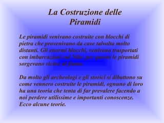 La Costruzione delle
                 Piramidi
Le piramidi venivano costruite con blocchi di 
pietra che provenivano da cave talvolta molto 
distanti. Gli enormi blocchi, venivano trasportati 
con imbarcazioni sul Nilo: per questo le piramidi 
sorgevano vicino al fiume.

Da molto gli archeologi e gli storici si dibattono su 
come vennero costruite le piramidi, ognuno di loro 
ha una teoria che tenta di far prevalere facendo a 
noi perdere utilissime e importanti conoscenze.
Ecco alcune teorie. 
 