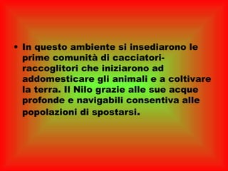 • In questo ambiente si insediarono le
  prime comunità di cacciatori-
  raccoglitori che iniziarono ad
  addomesticare gli animali e a coltivare
  la terra. Il Nilo grazie alle sue acque
  profonde e navigabili consentiva alle
  popolazioni di spostarsi.
 