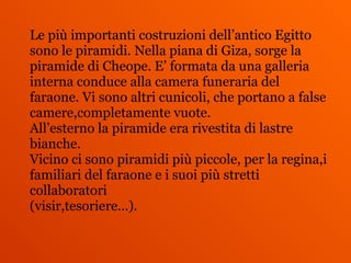 Le più importanti costruzioni dell’antico Egitto
sono le piramidi. Nella piana di Giza, sorge la
piramide di Cheope. E’ formata da una galleria
interna conduce alla camera funeraria del
faraone. Vi sono altri cunicoli, che portano a false
camere,completamente vuote.
All’esterno la piramide era rivestita di lastre
bianche.
Vicino ci sono piramidi più piccole, per la regina,i
familiari del faraone e i suoi più stretti
collaboratori
(visir,tesoriere…).
 
