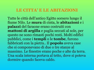 LE CITTA’ E LE ABITAZIONI
Tutte le città dell’antico Egitto sorsero lungo il
fiume Nilo. Le mura di cinta, le abitazioni e i
palazzi del faraone erano costruiti con
mattoni di argilla e paglia seccati al sole, per
questo ne sono rimasti pochi resti. Molti edifici
pubblici, come i templi o le tombe, furono
fabbricati con la pietra.. Il popolo aveva case
che si componevano di due o tre stanze al
massimo. Le finestre erano poche e alte da terra.
Una scala interna portava al tetto, dove si poteva
dormire quando faceva caldo.
 