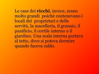 Le case dei ricchi, invece, erano
molto grandi poiché contenevano i
locali dei proprietari e delle
servitù, la macelleria, il granaio, il
panificio, il cortile interno o il
giardino. Una scala interna portava
al tetto, dove si poteva dormire
quando faceva caldo.
 