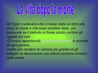 Gli Egizi credevano che ci fosse stata un’altra vita
dopo la morte e che essa sarebbe stata più
piacevole se il defunto si fosse potuto portare gli
oggetti più cari.
Gli erano appartenuti: gioielli,vestiti,arredi e vivande
di ogni genere.
Inoltre per rendere le camere più gradevoli gli
artigiani le decoravano con pitture,sculture,incisioni
sulla pietra.
 