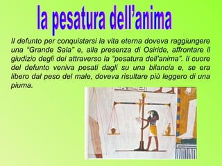 Il defunto per conquistarsi la vita eterna doveva raggiungere
una “Grande Sala” e, alla presenza di Osiride, affrontare il
giudizio degli dei attraverso la “pesatura dell’anima”. Il cuore
del defunto veniva pesati dagli su una bilancia e, se era
libero dal peso del male, doveva risultare più leggero di una
piuma.
 