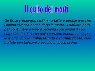 Gli Egizi credevano nell’immortalità e pensavano che
l’anima vivesse anche dopo la morte. Il defunto però,
per continuare a vivere, doveva conservare il suo
corpo intatto. Il corpo delle persone importanti, dopo
la morte, veniva imbalsamato e mummificato, cioè
trattato con balsami e avvolto in fasce di lino.
 