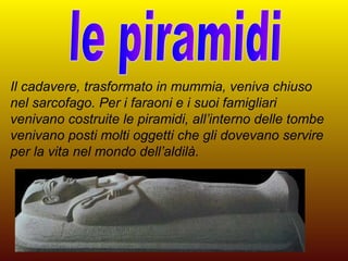 Il cadavere, trasformato in mummia, veniva chiuso
nel sarcofago. Per i faraoni e i suoi famigliari
venivano costruite le piramidi, all’interno delle tombe
venivano posti molti oggetti che gli dovevano servire
per la vita nel mondo dell’aldilà.
 