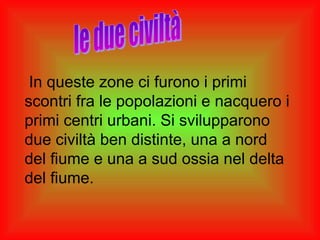 In queste zone ci furono i primi
scontri fra le popolazioni e nacquero i
primi centri urbani. Si svilupparono
due civiltà ben distinte, una a nord
del fiume e una a sud ossia nel delta
del fiume.
 
