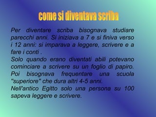Per diventare scriba bisognava studiare
parecchi anni. Si iniziava a 7 e si finiva verso
i 12 anni: si imparava a leggere, scrivere e a
fare i conti .
Solo quando erano diventati abili potevano
cominciare a scrivere su un foglio di papiro.
Poi bisognava frequentare una scuola
''superiore'' che dura altri 4-5 anni.
Nell'antico Egitto solo una persona su 100
sapeva leggere e scrivere.
 