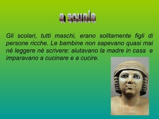 Gli scolari, tutti maschi, erano solitamente figli di
persone ricche. Le bambine non sapevano quasi mai
né leggere né scrivere: aiutavano la madre in casa e
imparavano a cucinare e a cucire.
 