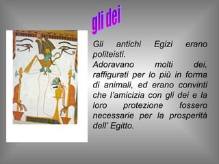 Gli    antichi    Egizi    erano
politeisti.
Adoravano         molti      dei,
raffigurati per lo più in forma
di animali, ed erano convinti
che l’amicizia con gli dei e la
loro      protezione     fossero
necessarie per la prosperità
dell’ Egitto.
 