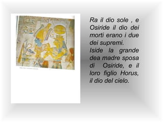 Ra il dio sole , e
Osiride il dio dei
morti erano i due
dei supremi.
Iside la grande
dea madre sposa
di Osiride, e il
loro figlio Horus,
il dio del cielo.
 