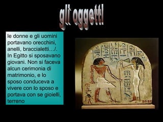 le donne e gli uomini
portavano orecchini,
anelli, braccialetti…/.
In Egitto si sposavano
giovani. Non si faceva
alcun cerimonia di
matrimonio, e lo
sposo conduceva a
vivere con lo sposo e
portava con se gioielli,
terreno
 