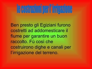 Ben presto gli Egiziani furono
costretti ad addomesticare il
fiume per garantire un buon
raccolto. Fù così che
costruirono dighe e canali per
l’irrigazione del terreno.
 