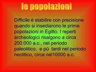 Difficile è stabilire con precisione
quando si insediarono le prime
popolazioni in Egitto. I reperti
archeologici risalgono a circa
200.000 a.c., nel periodo
paleolitico, e pù tardi nel periodo
neolitico, circa nel10000 a.c.
 