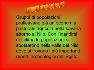 Gruppi di popolazioni
praticavano già un economia
pastorale agricola nella savana
attorno al Nilo. Con l’inaridirsi
del clima le popolazioni si
spostarono nella valle del Nilo
dove si trovano i più importanti
reperti archeologici dell’Egitto.
 