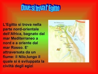L’Egitto si trova nella
parte nord-orientale
dell’Africa, bagnato dal
mar Mediterraneo a
nord e a oriente dal
mar Rosso. E’
attraversata da un
fiume: il Nilo,lungo il
quale si è sviluppata la
civiltà degli egizi
 