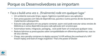 Porque os Desenvolvedores se importam 
• Faça o build uma vez e…(finalmente) rode em qualquer lugar* 
• Um ambiente execução limpo, seguro, higiênico e portátil para o seu aplicativo. 
• Sem preocupações com falta de dependências, pacotes e outros pontos de dor durante as 
implantações subsequentes. 
• Execute cada aplicativo em seu próprio container, assim você pode executar várias versões de 
bibliotecas e outras dependências para cada aplicação sem se preocupar. 
• Automatizar testes, integração, packaging... você pode fazer um script para qualquer coisa. 
• Reduzir/eliminar as preocupações sobre compatibilidade em diferentes plataformas, suas ou 
de seus clientes. 
• Cheap, zero-penalty containers to deploy services? A VM without the overhead of a VM? 
Instant replay and reset of image snapshots? That’s the power of Docker 
 