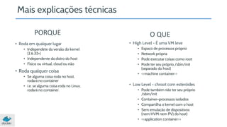 Mais explicações técnicas 
PORQUE O QUE 
• High Level - É uma VM leve 
• Espaço de processos próprio 
• Network própria 
• Pode executar coisas como root 
• Pode ter seu próprio /sbin/init 
(separado do host) 
• <<machine container>> 
• Low Level - chroot com esteróides 
• Pode também não ter seu próprio 
/sbin/init 
• Container=processos isolados 
• Compartilha o kernel com o host 
• Sem emulação de dispositivos 
(nem HVM nem PV) do host) 
• <<application container>> 
• Roda em qualquer lugar 
• Independete da versão do kernel 
(2.6.32+) 
• Independente da distro do host 
• Físico ou virtual, cloud ou não 
• Roda qualquer coisa 
• Se alguma coisa roda no host, 
rodará no container 
• i.e. se alguma coisa roda no Linux, 
rodará no container. 
 