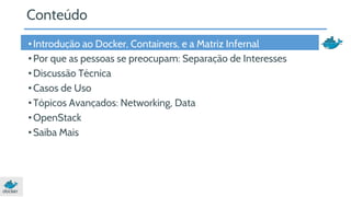 Conteúdo 
• Introdução ao Docker, Containers, e a Matriz Infernal 
• Por que as pessoas se preocupam: Separação de Interesses 
• Discussão Técnica 
• Casos de Uso 
• Tópicos Avançados: Networking, Data 
• OpenStack 
• Saiba Mais 
 