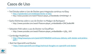 Casos de Uso 
• Ted Dziuba sobre o Uso de Docker para integração contínua no Ebay 
• https://speakerdeck.com/teddziuba/docker-at-ebay 
• http://www.youtube.com/watch?feature=player_embedded&v=0Hi0W4gX--4 
• Sasha Klizhentas sobre o uso do Docker no Mailgun da Rackspace 
• http://www.youtube.com/watch?feature=player_embedded&v=CMC3xdAo9RI 
• Sebastien Pahl sobre o uso do Docker na CloudFlare 
• http://www.youtube.com/watch?feature=player_embedded&v=-Lj3jt_-3r0 
• Cambridge HealthCare 
• http://blog.howareyou.com/post/62157486858/continuous-delivery-with-docker-and-jenkins-part- 
i 
• Red Hat Openshift and Docker 
• https://www.openshift.com/blogs/technical-thoughts-on-openshift-and-docker 
 