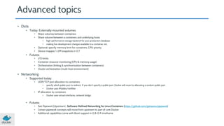 Advanced topics 
• Data 
• Today: Externally mounted volumes 
• Share volumes between containers 
• Share volume between a containers and underlying hosts 
• high-performance storage backend for your production database 
• making live development changes available to a container, etc. 
• Optional: specify memory limit for containers, CPU priority 
• Device mapper/ LVM snapshots in 0.7 
• Futures: 
• I/O limits 
• Container resource monitoring (CPU & memory usage) 
• Orchestration (linking & synchronization between containers) 
• Cluster orchestration (multi-host environment) 
• Networking 
• Supported today: 
• UDP/TCP port allocation to containers 
• specify which public port to redirect. If you don’t specify a public port, Docker will revert to allocating a random public port. 
• Docker uses IPtables/netfilter 
• IP allocation to containers 
• Docker uses virtual interfaces, network bridge, 
• Futures: 
• See Pipework (Upstream) : Software-Defined Networking for Linux Containers (https://github.com/jpetazzo/pipework) 
• Certain pipework concepts will move from upstream to part of core Docker 
• Additional capabilities come with libvirt support in 0.8-0.9 timeframe 
 